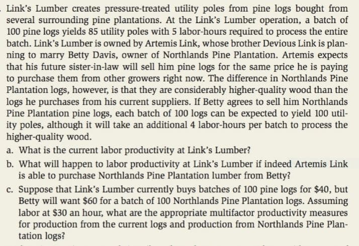 Link's Lumber creates pressure-treated utility poles from pine logs bought from
several surrounding pine plantations. At the Link's Lumber operation, a batch of
100 pine logs yields 85 utility poles with 5 labor-hours required to process the entire
batch. Link's Lumber is owned by Artemis Link, whose brother Devious Link is plan-
ning to marry Betty Davis, owner of Northlands Pine Plantation. Artemis expects
that his future sister-in-law will sell him pine logs for the same price he is paying
to purchase them from other growers right now. The difference in Northlands Pine
Plantation logs, however, is that they are considerably higher-quality wood than the
logs he purchases from his current suppliers. If Betty agrees to sell him Northlands
Pine Plantation pine logs, each batch of 100 logs can be expected to yield 100 util-
ity poles, although it will take an additional 4 labor-hours per batch to process the
higher-quality wood.
a. What is the current labor productivity at Link's Lumber?
b. What will happen to labor productivity at Link's Lumber if indeed Artemis Link
is able to purchase Northlands Pine Plantation lumber from Betty?
c. Suppose that Link's Lumber currently buys batches of 100 pine logs for $40, but
Betty will want $60 for a batch of 100 Northlands Pine Plantation logs. Assuming
labor at $30 an hour, what are the appropriate multifactor productivity measures
for production from the current logs and production from Northlands Pine Plan-
tation logs?
