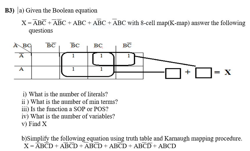 B3) a) Given the Boolean equation
X= ABC + ABC + ABC + ABC + ABC with 8-cell map(K-map) answer the following
questions
À BQ
BC
BC
BC
BC
A
1
1
1
A
1
+
= X
i) What is the number of literals?
ii ) What is the number of min terms?
iii) Is the function a SOP or POS?
iv) What is the number of variables?
v) Find X
b)Simplify the following equation using truth table and Karnaugh mapping procedure.
X= ABCD + ABCD + ABCD + ABCD + ABCD+ ABCD

