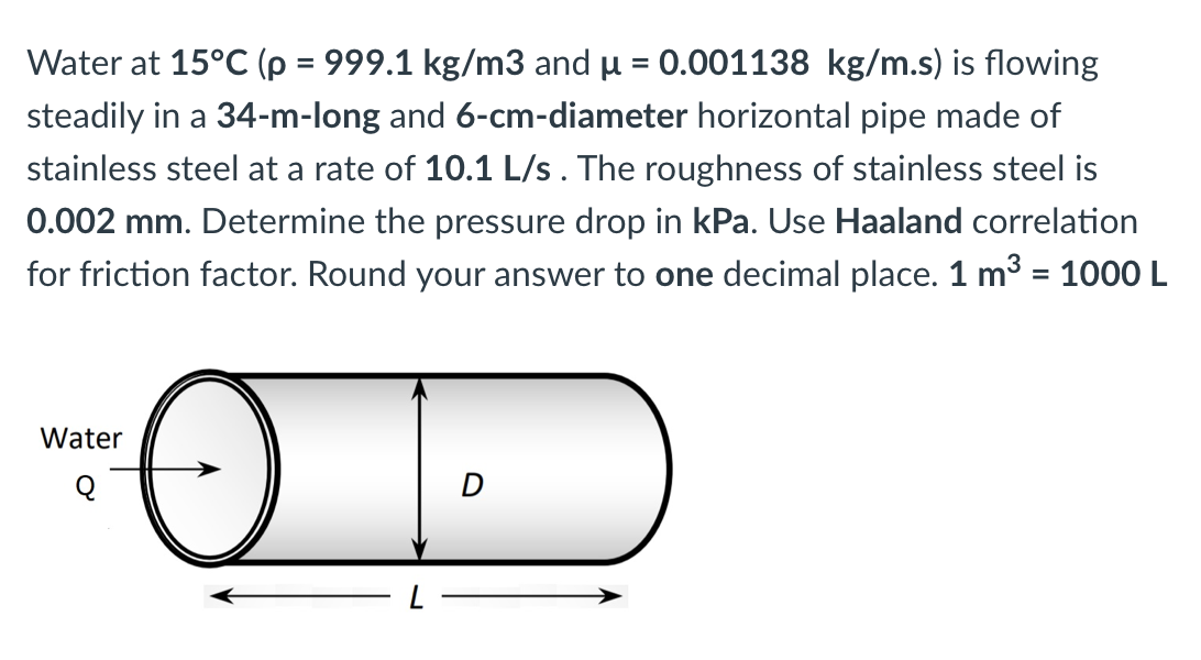 Water at 15°C (p = 999.1 kg/m3 and u = 0.001138 kg/m.s) is flowing
%3D
steadily in a 34-m-long and 6-cm-diameter horizontal pipe made of
stainless steel at a rate of 10.1 L/s. The roughness of stainless steel is
0.002 mm. Determine the pressure drop in kPa. Use Haaland correlation
for friction factor. Round your answer to one decimal place. 1 m3 = 1000L
%3D
Water
Q
D
