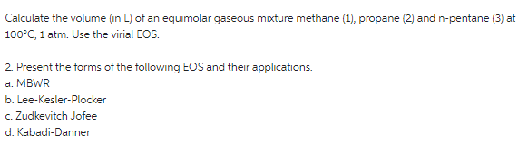 Calculate the volume (in L) of an equimolar gaseous mixture methane (1), propane (2) and n-pentane (3) at
100°C, 1 atm. Use the virial EOS.
2. Present the forms of the following EOS and their applications.
а. MBWR
b. Lee-Kesler-Plocker
c. Zudkevitch Jofee
d. Kabadi-Danner
