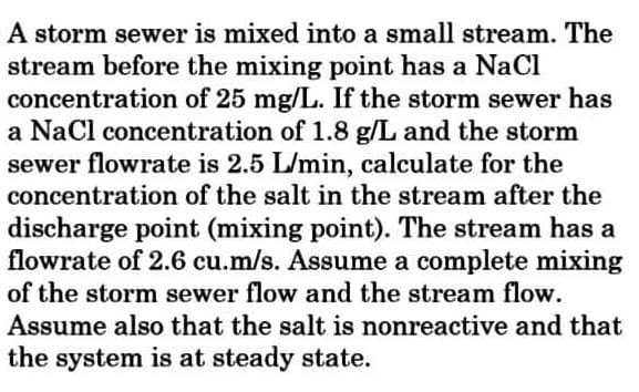 A storm sewer is mixed into a small stream. The
stream before the mixing point has a NaCi
concentration of 25 mg/L. If the storm sewer has
a Nacl concentration of 1.8 g/L and the storm
sewer flowrate is 2.5 L/min, calculate for the
concentration of the salt in the stream after the
discharge point (mixing point). The stream has a
flowrate of 2.6 cu.m/s. Assume a complete mixing
of the storm sewer flow and the stream flow.
Assume also that the salt is nonreactive and that
the system is at steady state.
