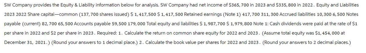 SW Company provides the Equity & Liability information below for analysis. SW Company had net income of $365, 700 in 2023 and $335,800 in 2022. Equity and Liabilities
2023 2022 Share capital-common (137,700 shares issued) $ 1,417,500 $ 1,417,500 Retained earnings (Note 1) 417,700 311, 300 Accrued liabilities 10,300 6,500 Notes
payable (current) 82,700 65,500 Accounts payable 59,500 179,000 Total equity and liabilities $1,987,700 $ 1,979,800 Note 1: Cash dividends were paid at the rate of $1
per share in 2022 and $2 per share in 2023. Required: 1. Calculate the return on common share equity for 2022 and 2023. (Assume total equity was $1,454,000 at
December 31, 2021.) (Round your answers to 1 decimal place.) 2. Calculate the book value per shares for 2022 and 2023. (Round your answers to 2 decimal places.)