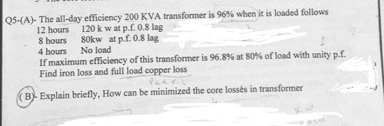 Q5-(A)- The all-day efficiency 200 KVA transformer is 96% when it is loaded follows
12 hours
8 hours
120 k w at p.f. 0.8 lag
80kw at p.f. 0.8 lag
4 hours
No load
If maximum efficiency of this transformer is 96.8% at 80% of load with unity p.f.
Find iron loss and full load copper loss
Pel F.L
(B)- Explain briefly, How can be minimized the core lossés in transformer
se