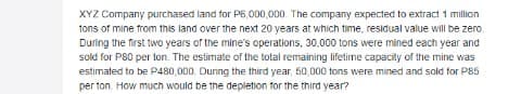XYZ Company purchased land for P6,000,000. The company expected to extract 1 million
tons of mine from this land over the next 20 years at which time, residual value will be zero.
During the first two years of the mine's operations, 30.000 tons were mined each year and
sold for P80 per lon. The estimate of the total remaining lifetime capacity of the mine was
estimated to be P480,000. Duning the third year, 50,000 tons were mined and sold for P85
per ton. How much would be the depletion for the third year?
