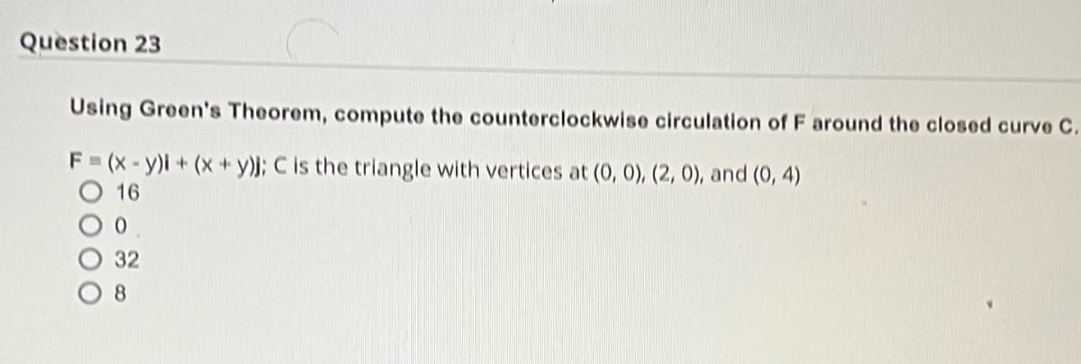 Question 23
Using Green's Theorem, compute the counterclockwise circulation of F around the closed curve C.
F=(x-y)i + (x+y); C is the triangle with vertices at (0, 0), (2, 0), and (0, 4)
16
0
32
8