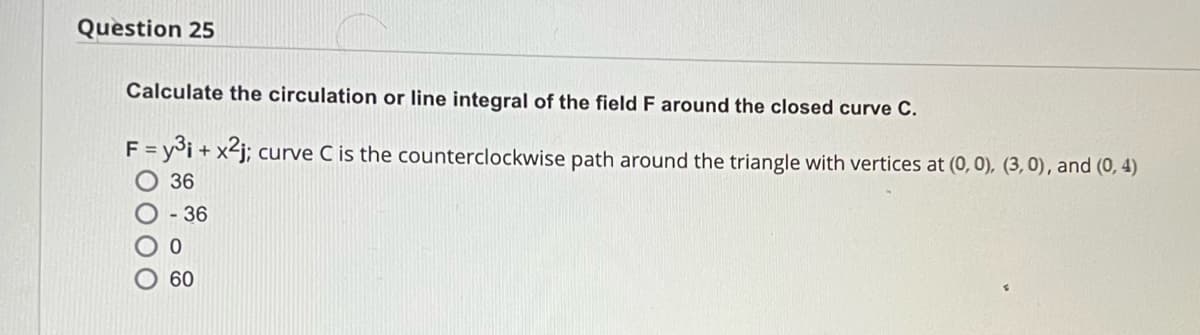 Question 25
Calculate the circulation or line integral of the field F around the closed curve C.
F = y³i + x²j; curve C is the counterclockwise path around the triangle with vertices at (0, 0), (3, 0), and (0,4)
36
O - 36
000
0
60