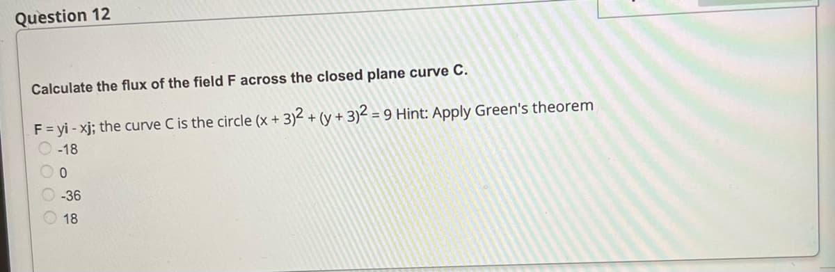 Question 12
Calculate the flux of the field F across the closed plane curve C.
F = yi-xj; the curve C is the circle (x + 3)2 + (y + 3)2 = 9 Hint: Apply Green's theorem
-18
O 0
-36
18