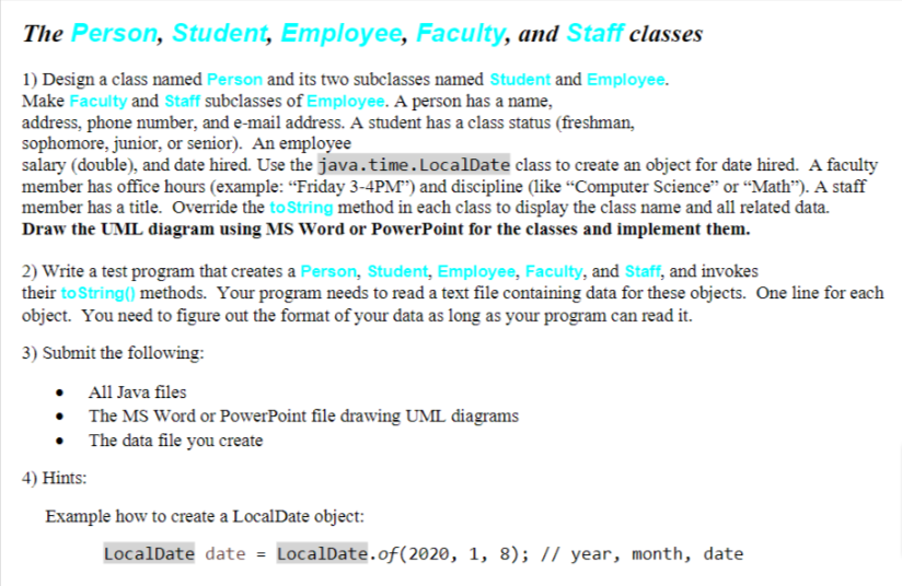 The Person, Student, Employee, Faculty, and Staff classes
1) Design a class named Person and its two subclasses named Student and Employee.
Make Faculty and Staff subclasses of Employee. A person has a name,
address, phone number, and e-mail address. A student has a class status (freshman,
sophomore, junior, or senior). An employee
salary (double), and date hired. Use the java.time. LocalDate class to create an object for date hired. A faculty
member has office hours (example: "Friday 3-4PM") and discipline (like "Computer Science" or "Math"). A staff
member has a title. Override the to String method in each class to display the class name and all related data.
Draw the UML diagram using MS Word or PowerPoint for the classes and implement them.
2) Write a test program that creates a Person, Student, Employee, Faculty, and Staff, and invokes
their to String() methods. Your program needs to read a text file containing data for these objects. One line for each
object. You need to figure out the format of your data as long as your program can read it.
3) Submit the following:
•
•
All Java files
The MS Word or PowerPoint file drawing UML diagrams
The data file you create
4) Hints:
Example how to create a LocalDate object:
LocalDate date = LocalDate.of(2020, 1, 8); // year, month, date