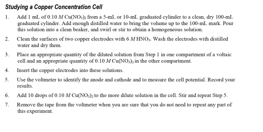 Studying a Copper Concentration Cell
1. Add 1 mL of 0.10 M Cu(NO3)2 from a 5-mL or 10-mL graduated cylinder to a clean, dry 100-mL
graduated cylinder. Add enough distilled water to bring the volume up to the 100-mL mark. Pour
this solution into a clean beaker, and swirl or stir to obtain a homogeneous solution.
2. Clean the surfaces of two copper electrodes with 6 MHNO3. Wash the electrodes with distilled
water and dry them.
3.
4.
5.
6.
7.
Place an appropriate quantity of the diluted solution from Step 1 in one compartment of a voltaic
cell and an appropriate quantity of 0.10 M Cu(NO3)2 in the other compartment.
Insert the copper electrodes into these solutions.
Use the voltmeter to identify the anode and cathode and to measure the cell potential. Record your
results.
Add 10 drops of 0.10 M Cu(NO3)2 to the more dilute solution in the cell. Stir and repeat Step 5.
Remove the tape from the voltmeter when you are sure that you do not need to repeat any part of
this experiment.