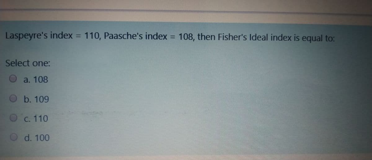 Laspeyre's index = 110, Paasche's index = 108, then Fisher's Ideal index is equal to:
Select one:
O a. 108
O b. 109
O c. 110
O d. 100
