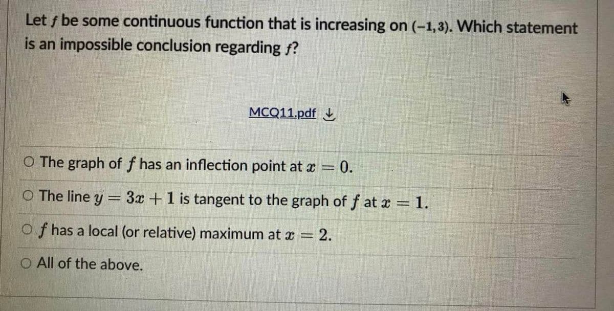 Let f be some continuous function that is increasing on (-1,3). Which statement
is an impossible conclusion regarding f?
MCQ11.pdf
O The graph of f has an inflection point at x = 0.
The line y = 3x +1 is tangent to the graph of f at x 1.
Of has a local (or relative) maximum at x = 2.
O All of the above.
