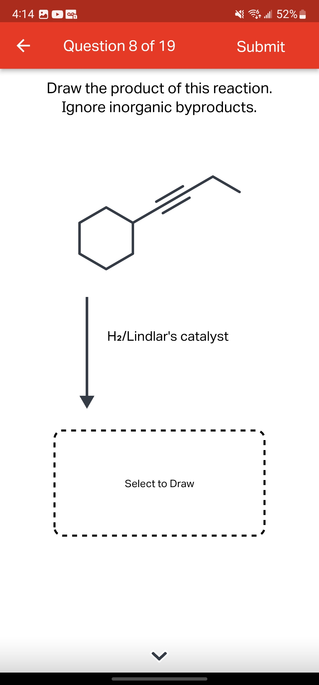 4:14
←
OG
Question 8 of 19
H₂/Lindlar's catalyst
Draw the product of this reaction.
Ignore inorganic byproducts.
Select to Draw
lll 52%
>
Submit