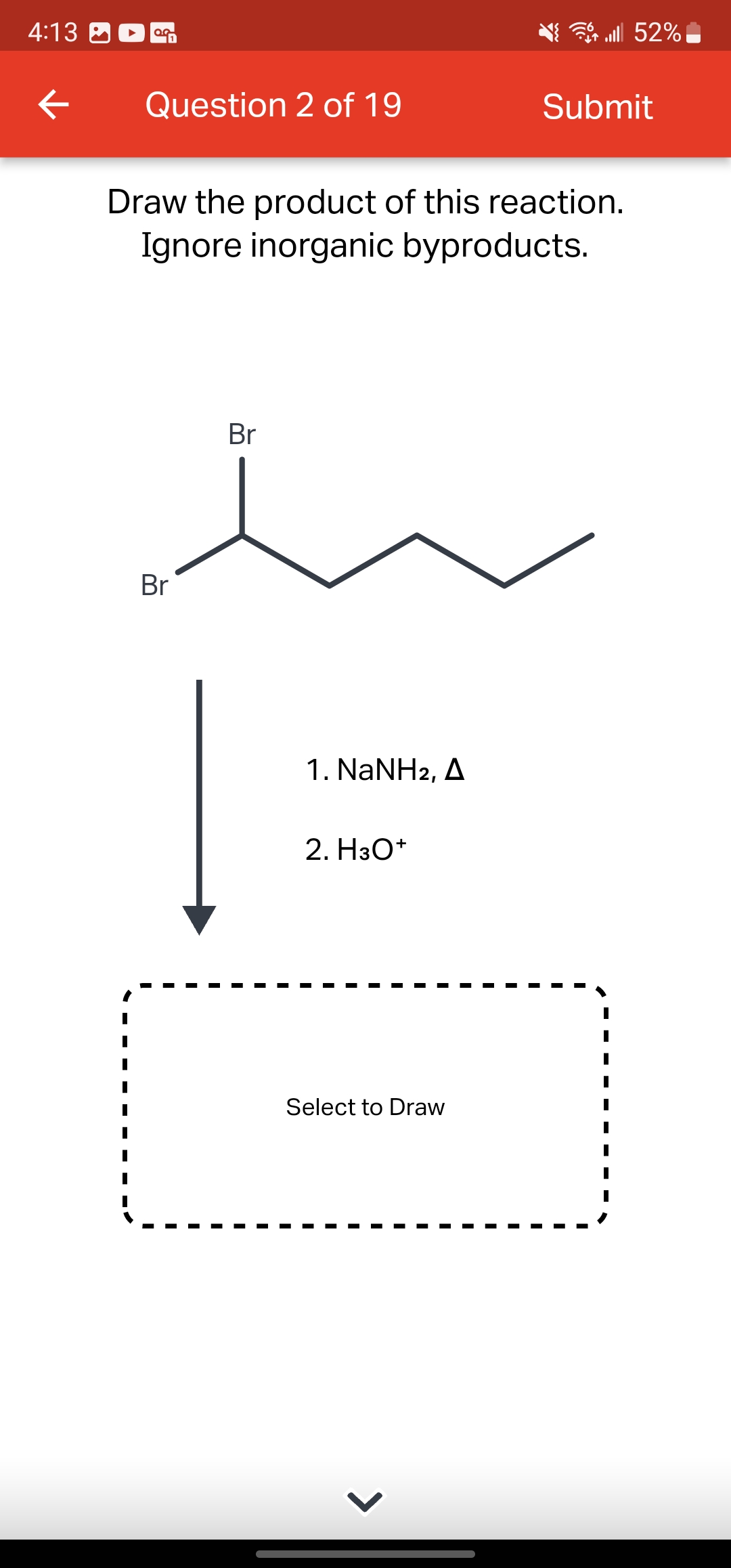 4:13
←
OG
Question 2 of 19
Br
Draw the product of this reaction.
Ignore inorganic byproducts.
Br
1. NaNH2, A
2. H3O+
Select to Draw
lll 52%
>
Submit