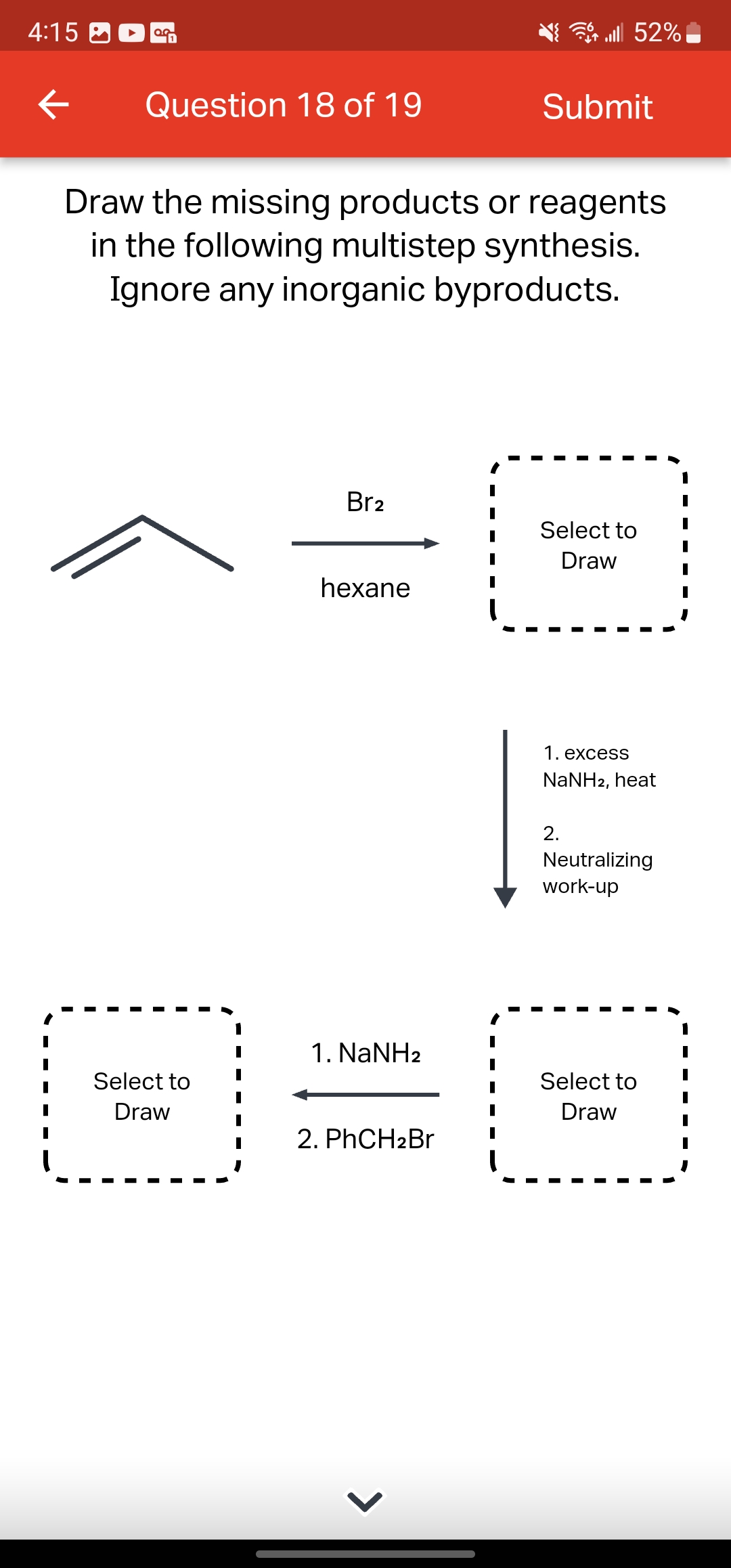 4:15
OG
← Question 18 of 19
Select to
Draw
Draw the missing products or reagents
in the following multistep synthesis.
Ignore any inorganic byproducts.
Br2
hexane
1. NaNH2
2. PhCH2Br
>
lll 52%
Submit
Select to
Draw
1. excess
NaNH2, heat
2.
Neutralizing
work-up
Select to
Draw