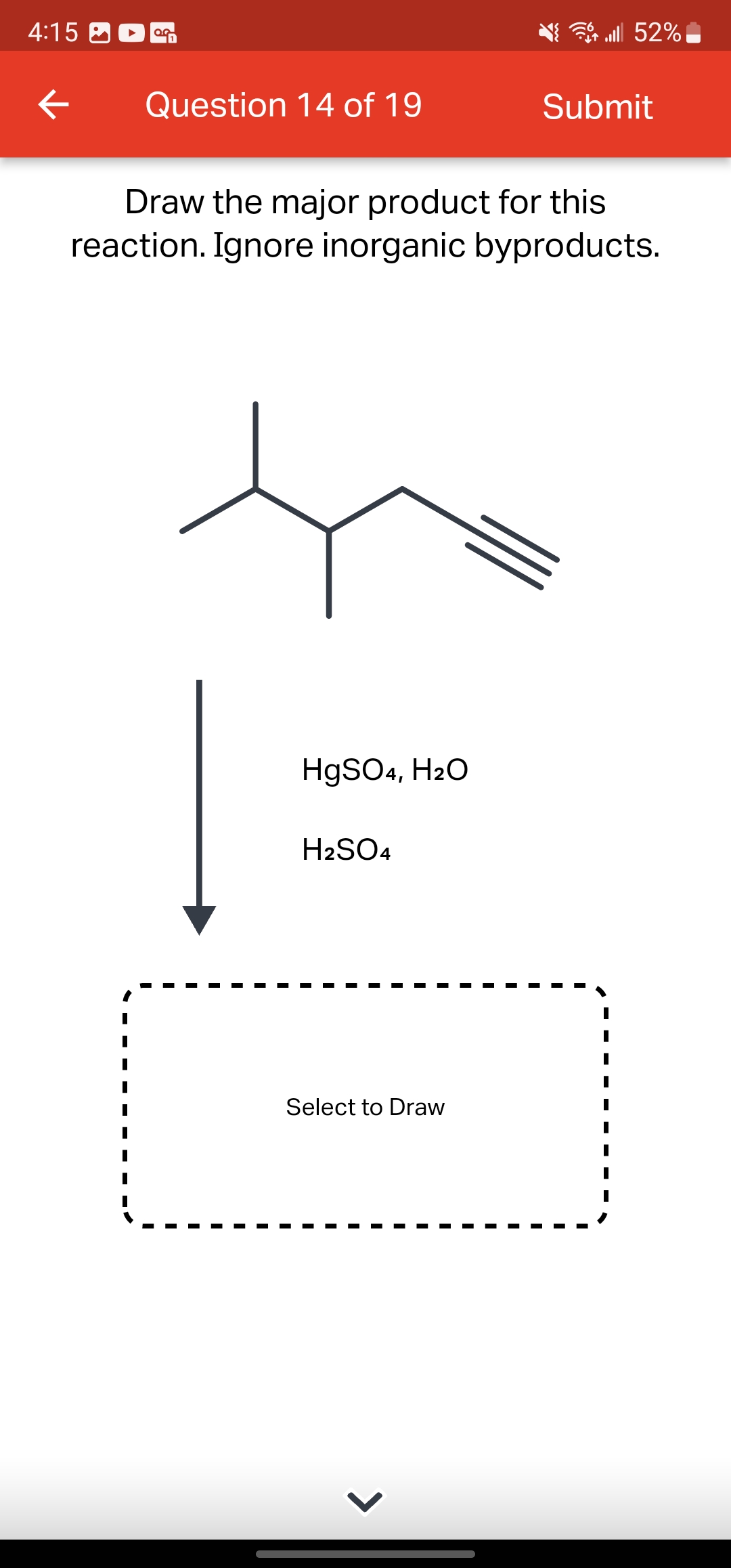 4:15
←
OG
Question 14 of 19
HgSO4, H₂O
Draw the major product for this
reaction. Ignore inorganic byproducts.
H₂SO4
Select to Draw
lll 52%
>
Submit