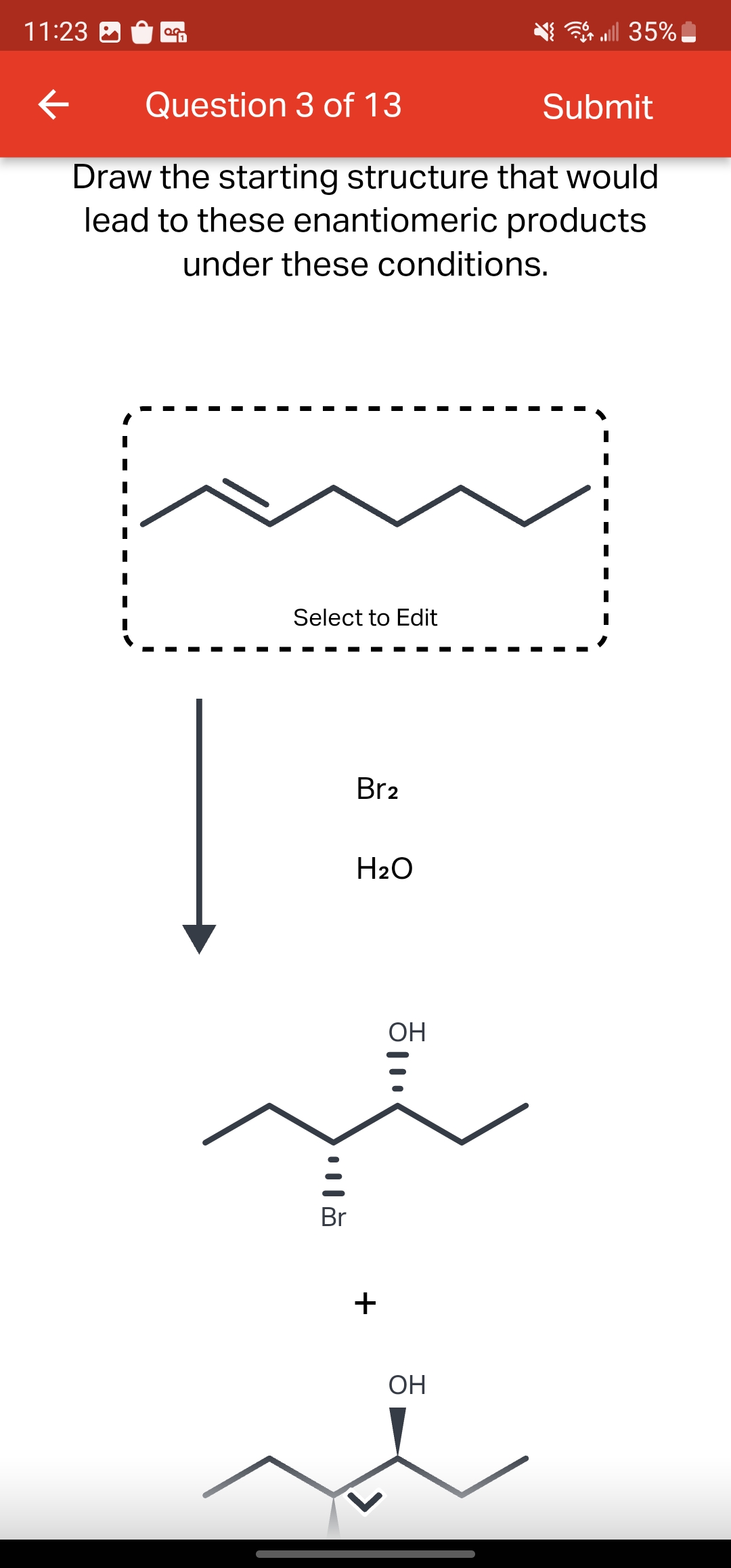 11:23
←
0.0
Question 3 of 13
Submit
Draw the starting structure that would
lead to these enantiomeric
products
under these conditions.
Select to Edit
|||
Br
Br₂
H₂O
+
ㅎ...
OH
all 35%
OH