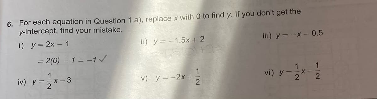 6. For each equation in Question 1.a), replace x with 0 to find y. If you don't get the
y-intercept, find your mistake.
i) y= 2x – 1
ii) y= –1.5x+ 2
iii) y = -x - 0.5
= 2(0) – 1 = -1/
1
iv) y=-X - 3
1
v) y =-2x+
vi) !
X-
112
1/2
