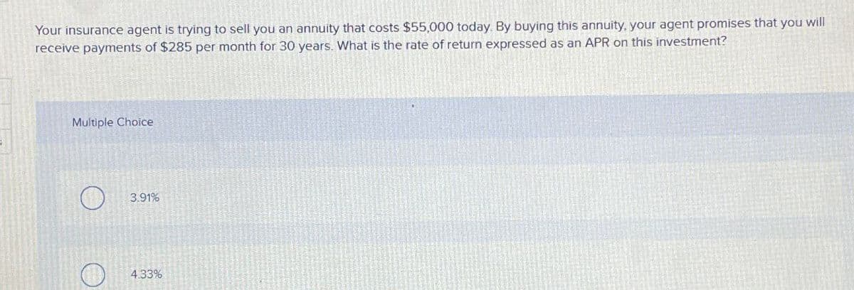 Your insurance agent is trying to sell you an annuity that costs $55,000 today. By buying this annuity, your agent promises that you
receive payments of $285 per month for 30 years. What is the rate of return expressed as an APR on this investment?
Multiple Choice
O
3.91%
4.33%
will
