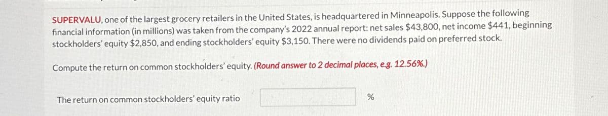 SUPERVALU, one of the largest grocery retailers in the United States, is headquartered in Minneapolis. Suppose the following
financial information (in millions) was taken from the company's 2022 annual report: net sales $43,800, net income $441, beginning
stockholders' equity $2,850, and ending stockholders' equity $3,150. There were no dividends paid on preferred stock.
Compute the return on common stockholders' equity. (Round answer to 2 decimal places, e.g. 12.56%.)
The return on common stockholders' equity ratio
do
%