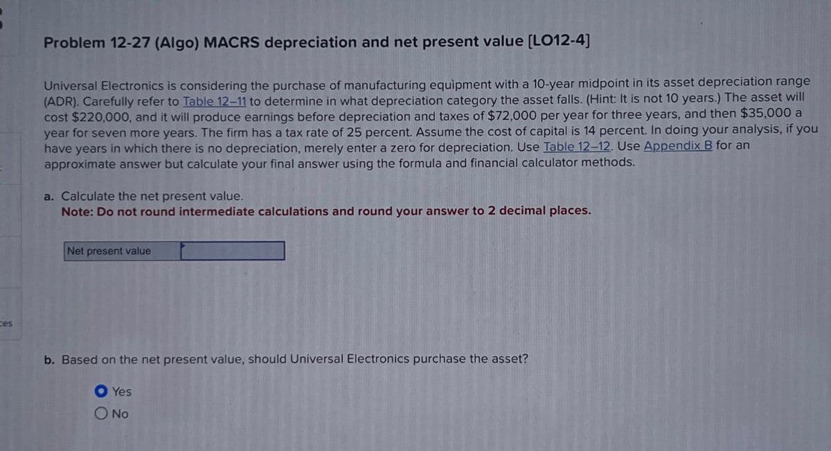 es
Problem 12-27 (Algo) MACRS depreciation and net present value [LO12-4]
Universal Electronics is considering the purchase of manufacturing equipment with a 10-year midpoint in its asset depreciation range
(ADR). Carefully refer to Table 12-11 to determine in what depreciation category the asset falls. (Hint: It is not 10 years.) The asset will
cost $220,000, and it will produce earnings before depreciation and taxes of $72,000 per year for three years, and then $35,000 a
year for seven more years. The firm has a tax rate of 25 percent. Assume the cost of capital is 14 percent. In doing your analysis, if you
have years in which there is no depreciation, merely enter a zero for depreciation. Use Table 12-12. Use Appendix B for an
approximate answer but calculate your final answer using the formula and financial calculator methods.
a. Calculate the net present value.
Note: Do not round intermediate calculations and round your answer to 2 decimal places.
Net present value
b. Based on the net present value, should Universal Electronics purchase the asset?
● Yes
O No