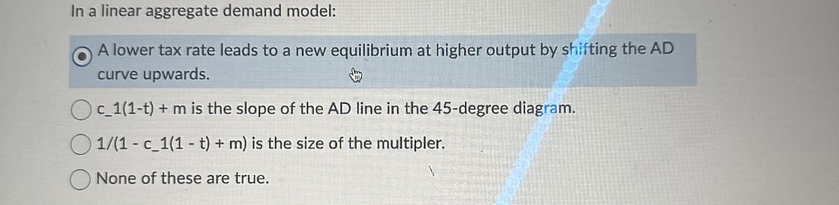 In a linear aggregate demand model:
A lower tax rate leads to a new equilibrium at higher output by shifting the AD
curve upwards.
Oc_1(1-t) + m is the slope of the AD line in the 45-degree diagram.
1/(1 - c_1(1-t) + m) is the size of the multipler.
None of these are true.