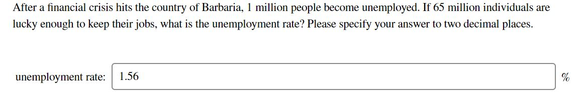 After a financial crisis hits the country of Barbaria, 1 million people become unemployed. If 65 million individuals are
lucky enough to keep their jobs, what is the unemployment rate? Please specify your answer to two decimal places.
unemployment rate: 1.56
%