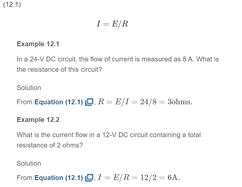 (12.1)
I = E/R
Example 12.1
In a 24-V DC circuit, the flow of current is measured as 8 A. What is
the resistance of this circuit?
Solution
From Equation (12.1) , R = E/I = 24/8 = 3ohms.
Example 12.2
What is the current flow in a 12-V DC circuit containing a total
resistance of 2 ohms?
Solution
From Equation (12.1) , I = E/R = 12/2 = 6A.