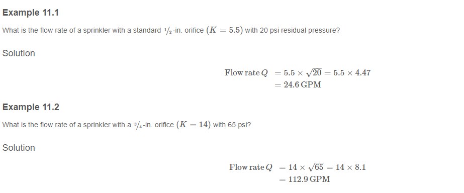 Example 11.1
What is the flow rate of a sprinkler with a standard 1/2-in. orifice (K = 5.5) with 20 psi residual pressure?
Solution
Flow rate Q = 5.5 x √/20 = 5.5 x 4.47
24.6 GPM
Example 11.2
What is the flow rate of a sprinkler with a 3/4-in. orifice (K = 14) with 65 psi?
Solution
=
Flow rate Q = 14 x √√65 = 14 x 8.1
= 112.9 GPM