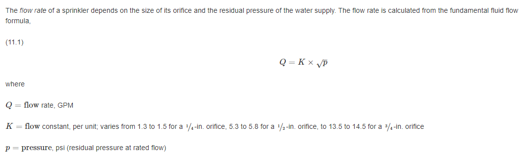 The flow rate of a sprinkler depends on the size of its orifice and the residual pressure of the water supply. The flow rate is calculated from the fundamental fluid flow
formula,
(11.1)
where
Q = flow rate, GPM
Q = KX √P
K = flow constant, per unit; varies from 1.3 to 1.5 for a 1/4-in. orifice, 5.3 to 5.8 for a 1/2-in. orifice, to 13.5 to 14.5 for a ³/4-in. orifice
p = pressure, psi (residual pressure at rated flow)