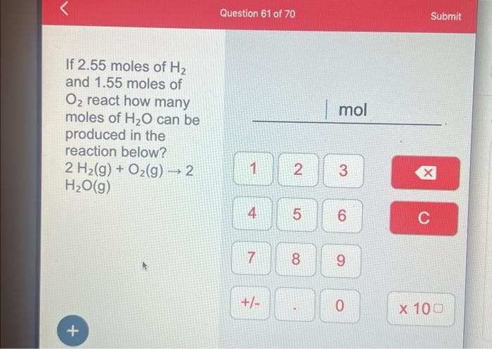 If 2.55 moles of H₂
and 1.55 moles of
O₂ react how many
moles of H₂O can be
produced in the
reaction below?
2 H₂(g) + O₂(g) → 2
H₂O(g)
+
Question 61 of 70
1
4
7
+/-
2
mol
8
3
5 6
9
0
Submit
C
x 100