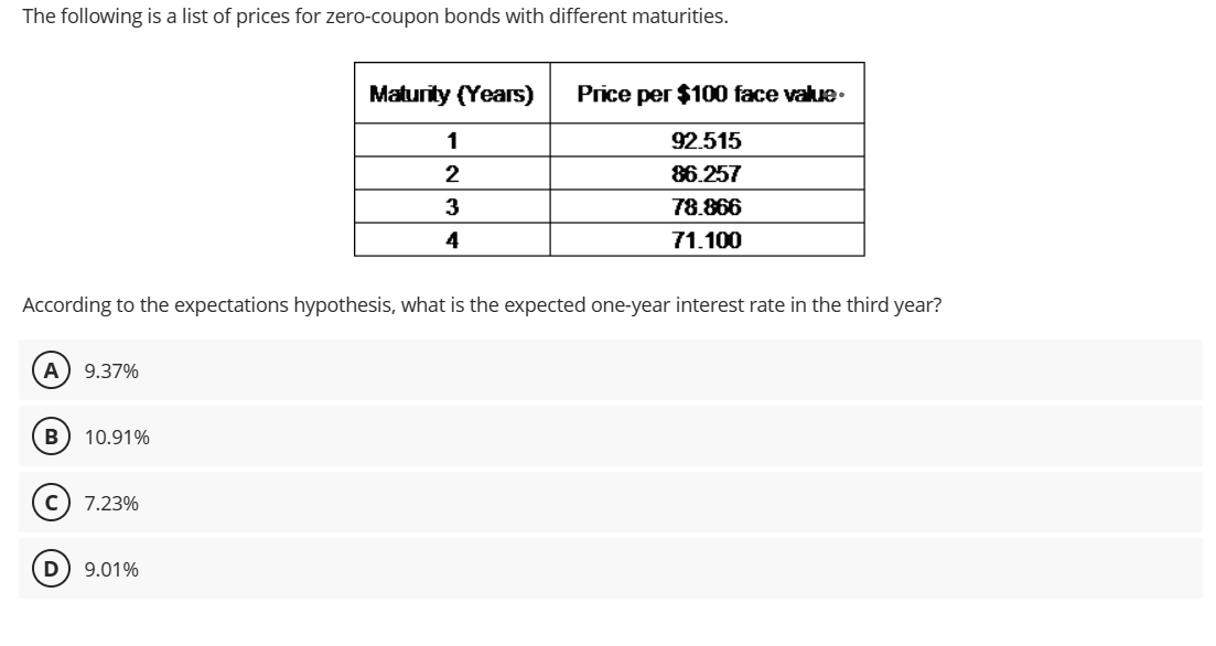 The following is a list of prices for zero-coupon bonds with different maturities.
A 9.37%
B 10.91%
According to the expectations hypothesis, what is the expected one-year interest rate in the third year?
C) 7.23%
Maturity (Years)
D) 9.01%
1
2
3
4
Price per $100 face value.
92.515
86.257
78.866
71.100