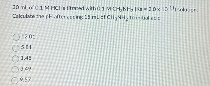 30 mL of 0.1 M HCI is titrated with 0.1 M CH3NH₂ (Ka = 2.0 x 10-¹1) solution.
Calculate the pH after adding 15 mL of CH3NH₂ to initial acid
12.01
5.81
1.48
3.49
9.57