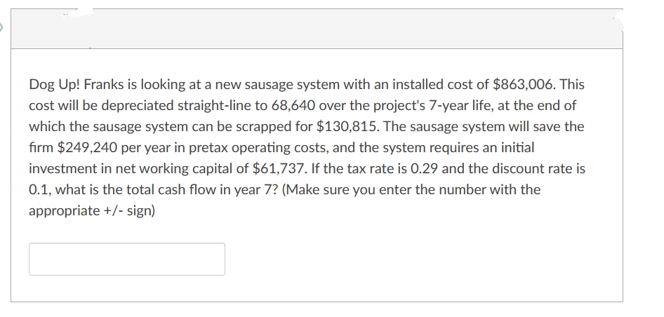 Dog Up! Franks is looking at a new sausage system with an installed cost of $863,006. This
cost will be depreciated straight-line to 68,640 over the project's 7-year life, at the end of
which the sausage system can be scrapped for $130,815. The sausage system will save the
firm $249,240 per year in pretax operating costs, and the system requires an initial
investment in net working capital of $61,737. If the tax rate is 0.29 and the discount rate is
0.1, what is the total cash flow in year 7? (Make sure you enter the number with the
appropriate +/- sign)