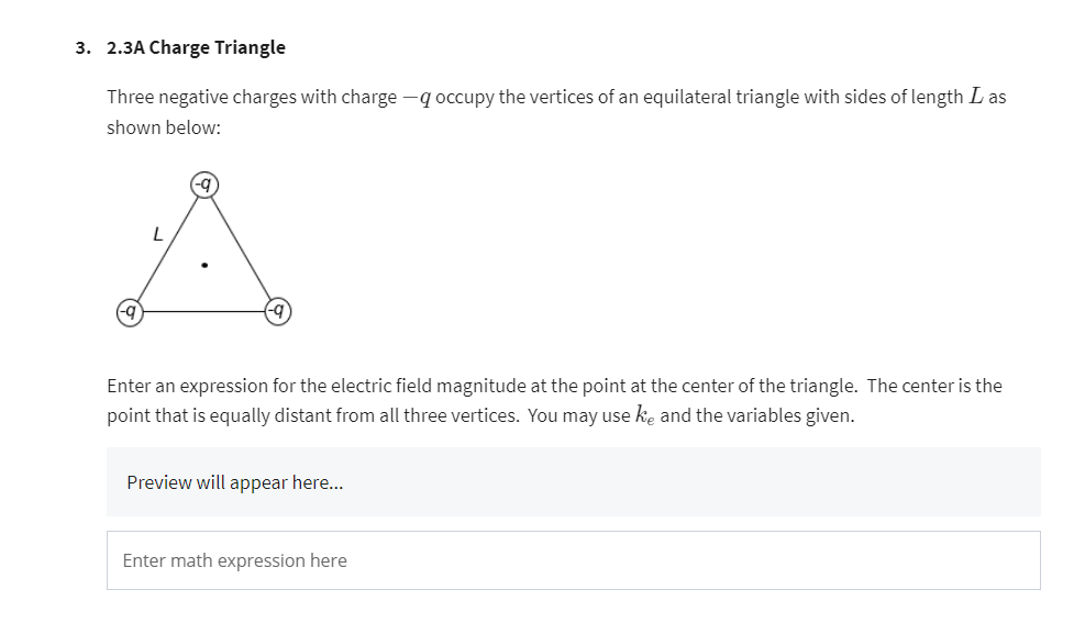 3. 2.3A Charge Triangle
Three negative charges with charge -q occupy the vertices of an equilateral triangle with sides of length I as
shown below:
L
Enter an expression for the electric field magnitude at the point at the center of the triangle. The center is the
point that is equally distant from all three vertices. You may use ke and the variables given.
Preview will appear here...
Enter math expression here