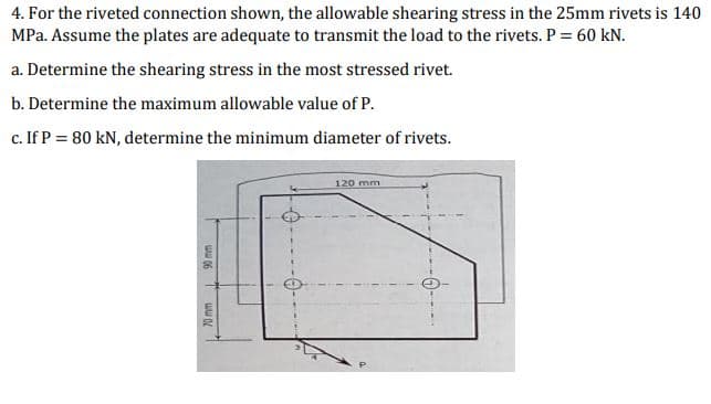 4. For the riveted connection shown, the allowable shearing stress in the 25mm rivets is 140
MPa. Assume the plates are adequate to transmit the load to the rivets. P = 60 kN.
a. Determine the shearing stress in the most stressed rivet.
b. Determine the maximum allowable value of P.
c. If P = 80 kN, determine the minimum diameter of rivets.
120 mm
70 mm
ww 06
