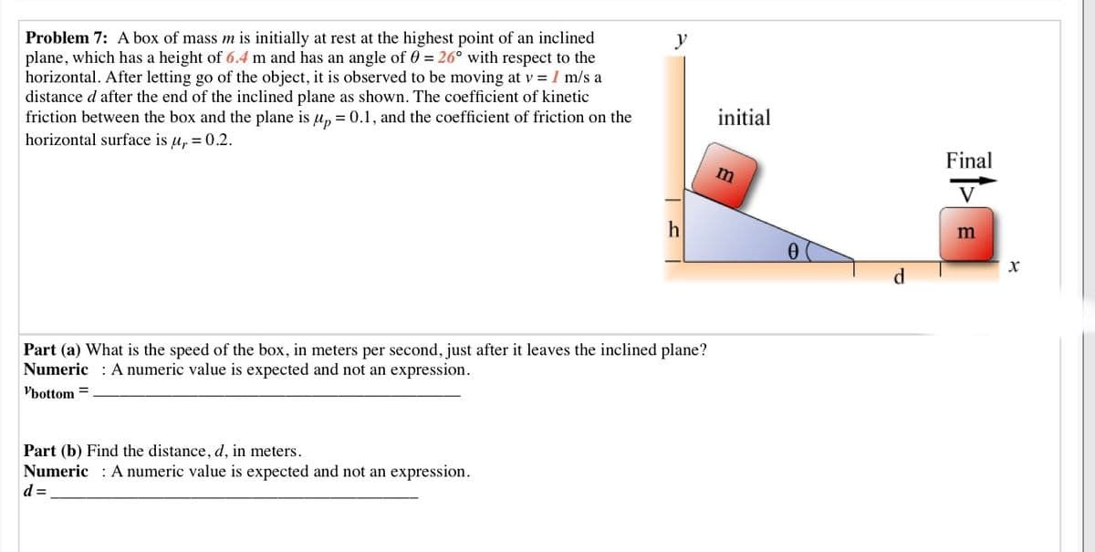 Problem 7: A box of mass m is initially at rest at the highest point of an inclined
plane, which has a height of 6.4 m and has an angle of 0 = 26° with respect to the
horizontal. After letting go of the object, it is observed to be moving at v = I m/s a
distance d after the end of the inclined plane as shown. The coefficient of kinetic
friction between the box and the plane is u, = 0.1, and the coefficient of friction on the
y
initial
horizontal surface is u, = 0.2.
Final
m
h
m
Part (a) What is the speed of the box, in meters per second, just after it leaves the inclined plane?
Numeric : A numeric value is expected and not an expression.
Vbottom =
Part (b) Find the distance, d, in meters.
Numeric : A numeric value is expected and not an expression.
d =
