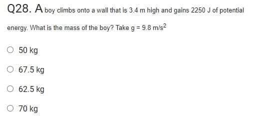 Q28. A boy climbs onto a wall that is 3.4 m high and gains 2250 J of potential
energy. What is the mass of the boy? Take g = 9.8 m/s?
O 50 kg
O 67.5 kg
62.5 kg
70 kg
