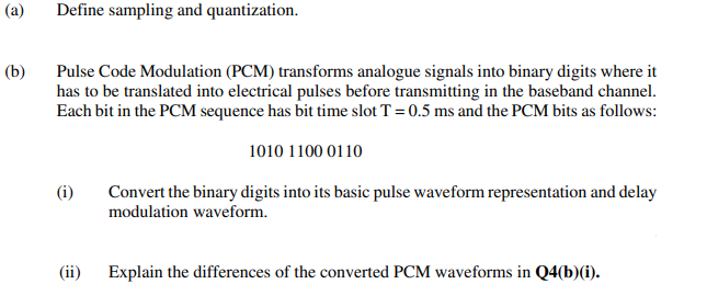 (a)
Define sampling and quantization.
(b)
Pulse Code Modulation (PCM) transforms analogue signals into binary digits where it
has to be translated into electrical pulses before transmitting in the baseband channel.
Each bit in the PCM sequence has bit time slot T = 0.5 ms and the PCM bits as follows:
1010 1100 0110
(i)
Convert the binary digits into its basic pulse waveform representation and delay
modulation waveform.
(ii) Explain the differences of the converted PCM waveforms in Q4(b)(i).
