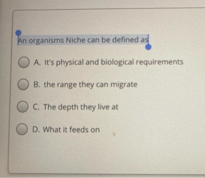 An organisms Niche can be defined as
A. It's physical and biological requirements
B. the range they can migrate
C. The depth they live at
D. What it feeds on
