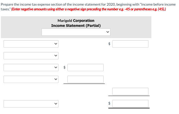 Prepare the income tax expense section of the income statement for 2020, beginning with "Income before income
taxes." (Enter negative amounts using either a negative sign preceding the number eg. -45 or parentheses eg. (45).)
Marigold Corporation
Income Statement (Partial)
2$
%24
>
>
