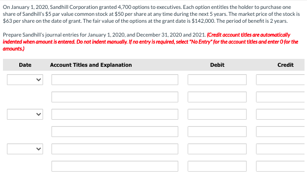 On January 1, 2020, Sandhill Corporation granted 4,700 options to executives. Each option entitles the holder to purchase one
share of Sandhill's $5 par value common stock at $50 per share at any time during the next 5 years. The market price of the stock is
$63 per share on the date of grant. The fair value of the options at the grant date is $142,000. The period of benefit is 2 years.
Prepare Sandhill's journal entries for January 1, 2020, and December 31, 2020 and 2021. (Credit account titles are automatically
indented when amount is entered. Do not indent manually. If no entry is required, select "No Entry" for the account titles and enter O for the
amounts.)
Date
Account Titles and Explanation
Debit
Credit
>
