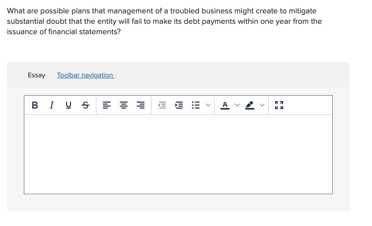 What are possible plans that management of a troubled business might create to mitigate
substantial doubt that the entity will fail to make its debt payments within one year from the
issuance of financial statements?
Essay
Toolbar navigation
BI U S E :=
A
>
!!!
