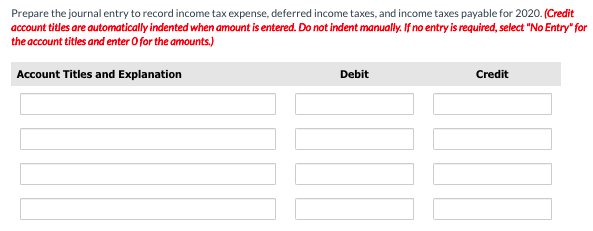 Prepare the journal entry to record income tax expense, deferred income taxes, and income taxes payable for 2020. (Credit
account titles are automatically indented when amount is entered. Do not indent manually. If no entry is required, select "No Entry" for
the account titles and enter O for the amounts.)
Account Titles and Explanation
Debit
Credit
