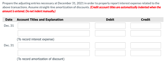 Prepare the adjusting entries necessary at December 31, 2021 in order to properly report interest expense related to the
above transactions. Assume straight-line amortization of discounts. (Credit account titles are automatically indented when the
amount is entered. Do not indent manually.)
Date Account Titles and Explanation
Debit
Credit
Dec. 31
(To record interest expense)
Dec. 31
(To record amortization of discount)
