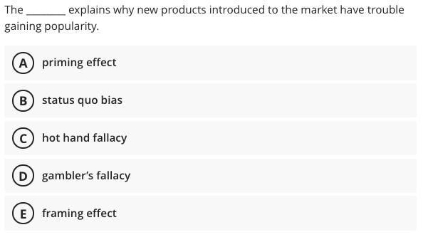The
explains why new products introduced to the market have trouble
gaining popularity.
(A priming effect
B status quo bias
(c) hot hand fallacy
D gambler's fallacy
E) framing effect

