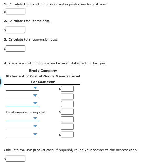1. Calculate the direct materials used in production for last year.
2. Calculate total prime cost.
3. Calculate total conversion cost.
4. Prepare a cost of goods manufactured statement for last year.
Brody Company
Statement of Cost of Goods Manufactured
For Last Year
Total manufacturing cost
Calculate the unit product cost. If required, round your answer to the nearest cent.
