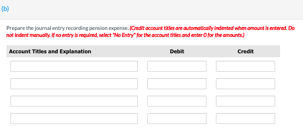 (b)
Prepare the journal entry recording pension expense. (Credit account titles are automatically indented when amount is entered. Do
not indent manually. If no entry is required, select "No Entry" for the account titles and enter O for the amounts.)
Account Titles and Explanation
Debit
Credit
