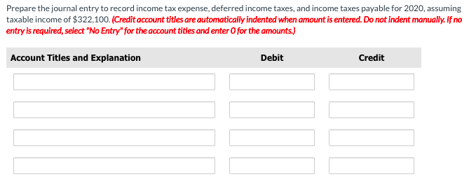 Prepare the journal entry to record income tax expense, deferred income taxes, and income taxes payable for 2020, assuming
taxable income of $322,100. (Credit account titles are automatically indented when amount is entered. Do not indent manually. If no
entry is required, select "No Entry" for the account titles and enter 0 for the amounts.)
Account Titles and Explanation
Debit
Credit

