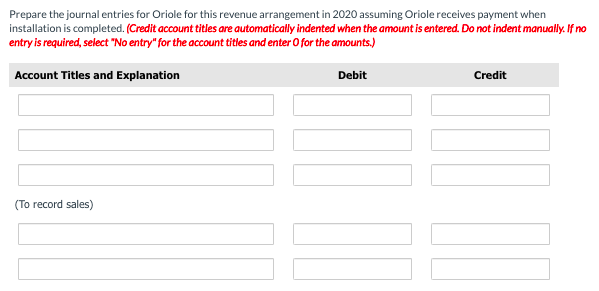 Prepare the journal entries for Oriole for this revenue arrangement in 2020 assuming Oriole receives payment when
installation is completed. (Credit account titles are automatically indented when the amount is entered. Do not indent manually. If no
entry is required, select "No entry" for the account titles and enter O for the amounts.)
Account Titles and Explanation
Debit
Credit
(To record sales)
