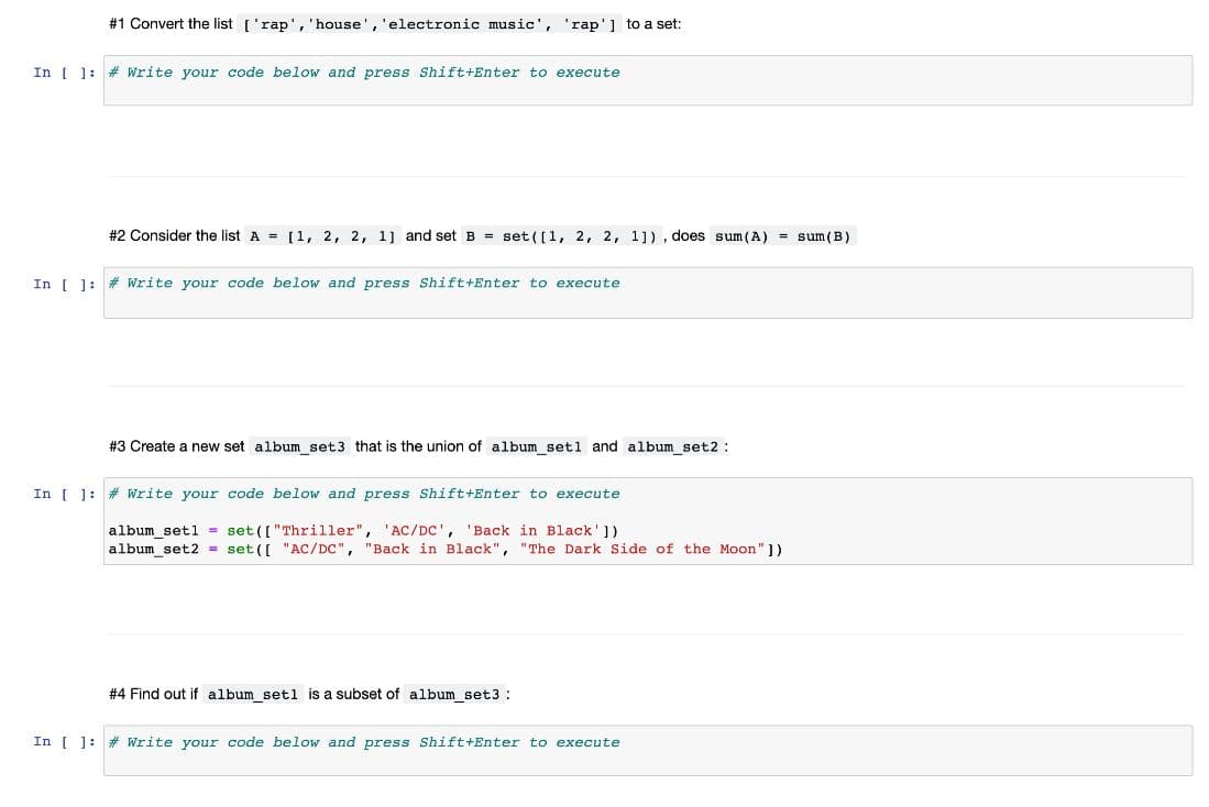 #1 Convert the list ['rap', 'house', 'electronic music', 'rap'] to a set:
In | 1: # Write your code below and press Shift+Enter to execute
#2 Consider the list A = [1, 2, 2, 1] and set B = set ([1, 2, 2, 1]), does sum(A) = sum(B)
In ( ]:
# Write your code below and press Shift+Enter to execute
#3 Create a new set album set3 that is the union of album setl and album set2:
In [ ]: # Write your code below and press Shift+Enter to execute
album_setl = set (["Thriller", 'AC/Dc',
album set2 = set ([ "AC/DC", "Back in Black", "The Dark Side of the Moon" ]}
'Back in Black'])
# 4 Find out if album setl is a subset of album_set3 :
In [ ]: # Write your code below and press Shift+Enter to execute
